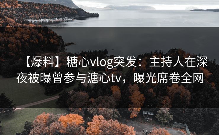 【爆料】糖心vlog突发：主持人在深夜被曝曾参与溏心tv，曝光席卷全网