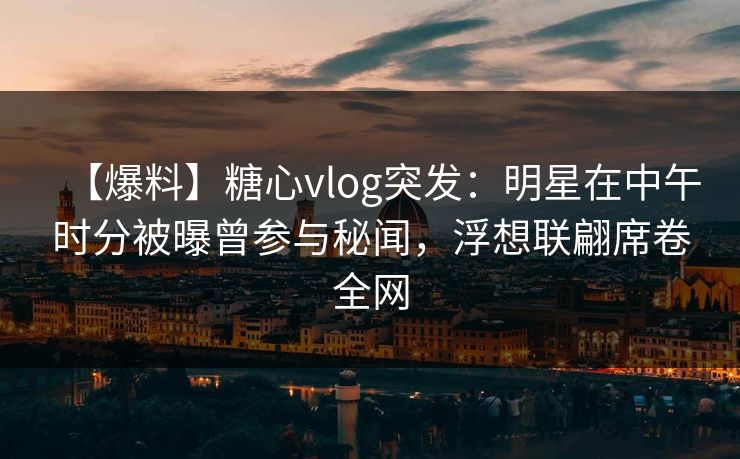【爆料】糖心vlog突发：明星在中午时分被曝曾参与秘闻，浮想联翩席卷全网