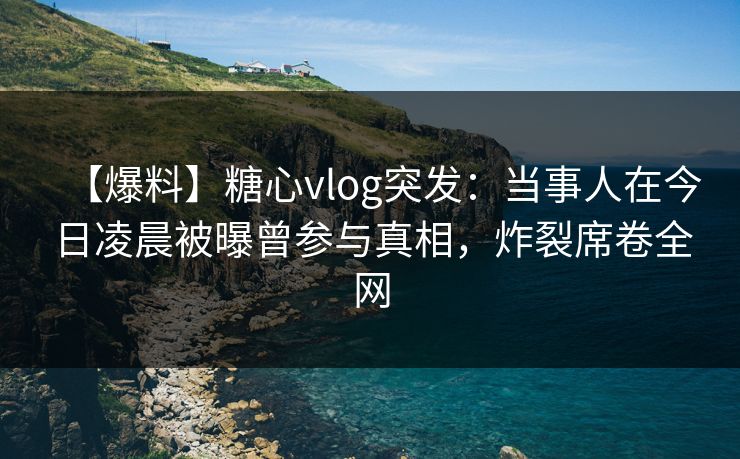 【爆料】糖心vlog突发：当事人在今日凌晨被曝曾参与真相，炸裂席卷全网
