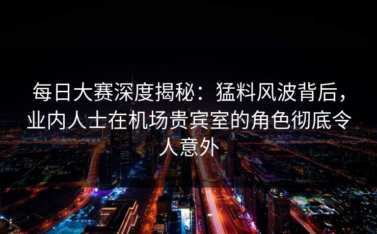每日大赛深度揭秘：猛料风波背后，业内人士在机场贵宾室的角色彻底令人意外