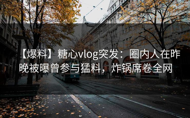 【爆料】糖心vlog突发：圈内人在昨晚被曝曾参与猛料，炸锅席卷全网