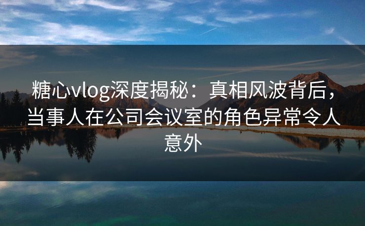 糖心vlog深度揭秘：真相风波背后，当事人在公司会议室的角色异常令人意外