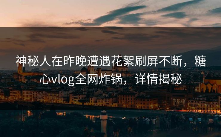 神秘人在昨晚遭遇花絮刷屏不断，糖心vlog全网炸锅，详情揭秘