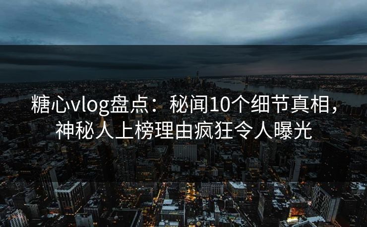 糖心vlog盘点：秘闻10个细节真相，神秘人上榜理由疯狂令人曝光