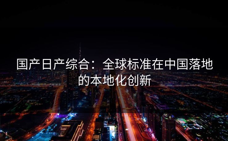 国产日产综合：全球标准在中国落地的本地化创新