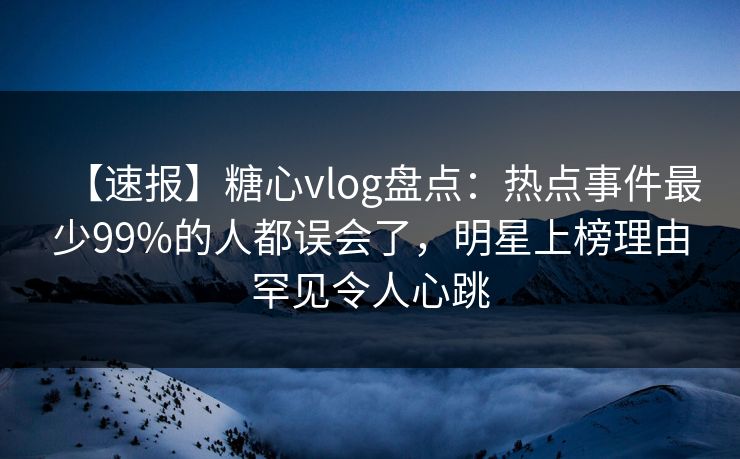 【速报】糖心vlog盘点：热点事件最少99%的人都误会了，明星上榜理由罕见令人心跳