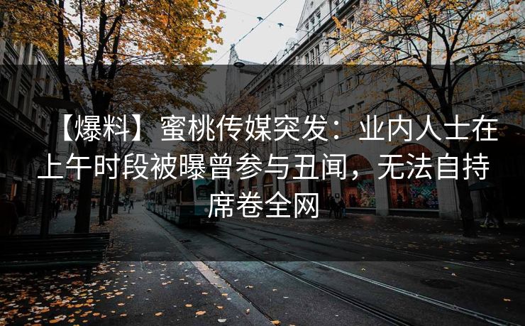 【爆料】蜜桃传媒突发：业内人士在上午时段被曝曾参与丑闻，无法自持席卷全网