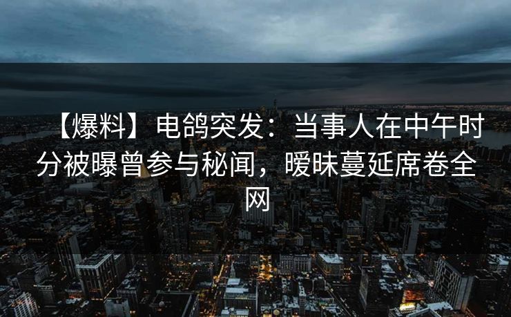 【爆料】电鸽突发：当事人在中午时分被曝曾参与秘闻，暧昧蔓延席卷全网