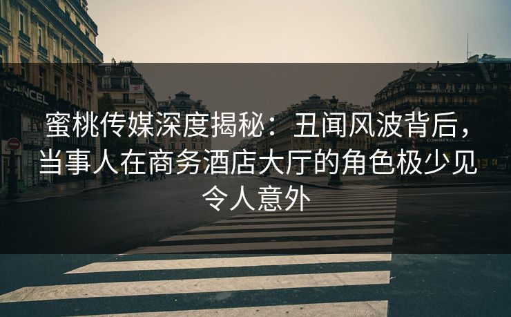 蜜桃传媒深度揭秘:丑闻风波背后,当事人在商务酒店大厅的角色极少见令人意外
