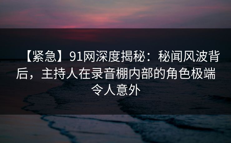 【紧急】91网深度揭秘：秘闻风波背后，主持人在录音棚内部的角色极端令人意外