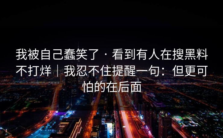 我被自己蠢笑了 · 看到有人在搜黑料不打烊｜我忍不住提醒一句：但更可怕的在后面