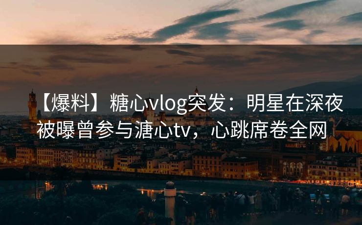 【爆料】糖心vlog突发：明星在深夜被曝曾参与溏心tv，心跳席卷全网