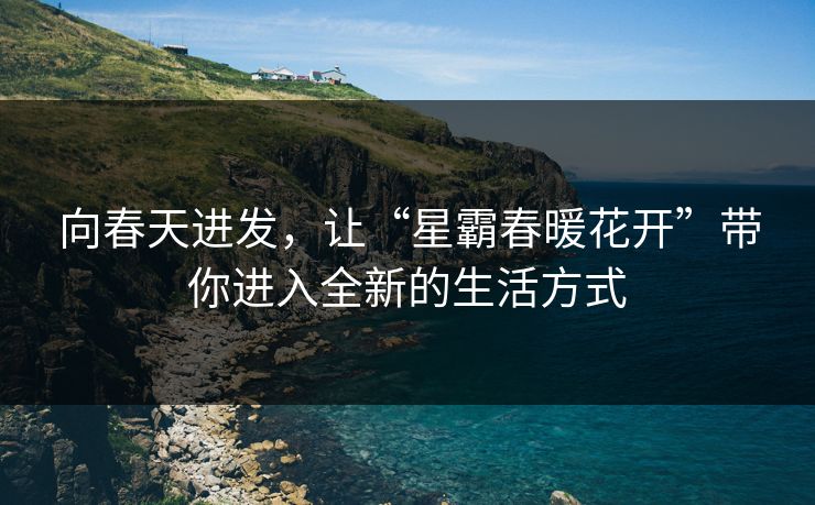 向春天进发,让“星霸春暖花开”带你进入全新的生活方式