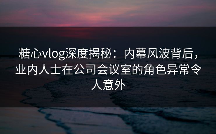 糖心vlog深度揭秘:内幕风波背后,业内人士在公司会议室的角色异常令人意外