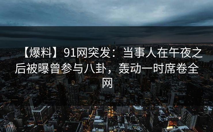 【爆料】91网突发：当事人在午夜之后被曝曾参与八卦，轰动一时席卷全网