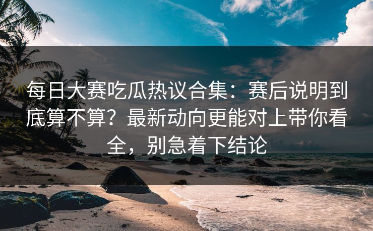 每日大赛吃瓜热议合集:赛后说明到底算不算?最新动向更能对上带你看全,别急着下结论 每日大赛吃瓜热议合集:赛后说明到底算不算?最新动向更能对上带你看全,别急着下结论