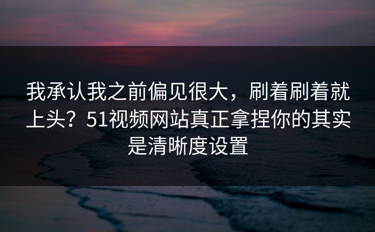 我承认我之前偏见很大，刷着刷着就上头？51视频网站真正拿捏你的其实是清晰度设置