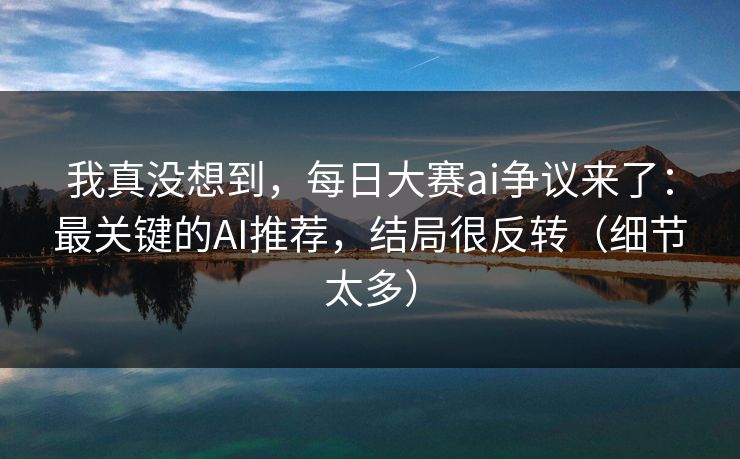 我真没想到,每日大赛ai争议来了:最关键的AI推荐,结局很反转(细节太多)
