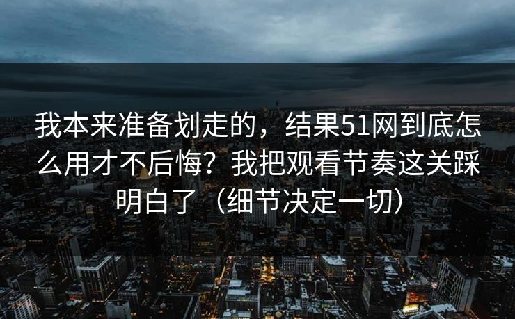 我本来准备划走的，结果51网到底怎么用才不后悔？我把观看节奏这关踩明白了（细节决定一切）