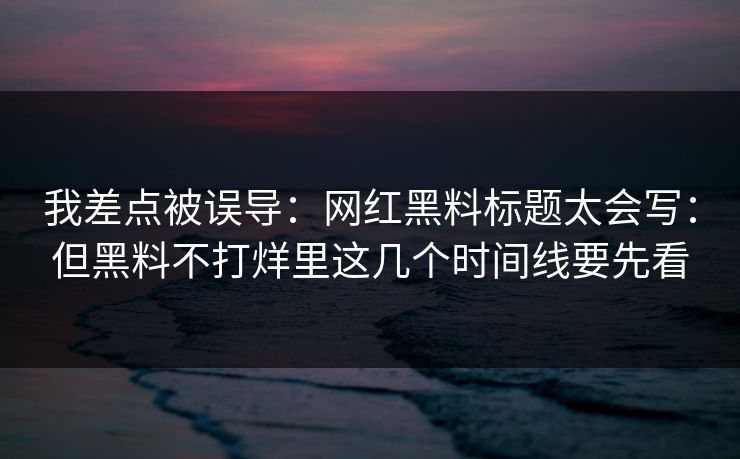 我差点被误导：网红黑料标题太会写：但黑料不打烊里这几个时间线要先看