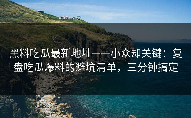 黑料吃瓜最新地址——小众却关键：复盘吃瓜爆料的避坑清单，三分钟搞定