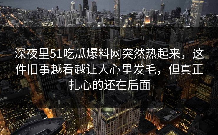 深夜里51吃瓜爆料网突然热起来，这件旧事越看越让人心里发毛，但真正扎心的还在后面