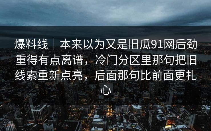 爆料线｜本来以为又是旧瓜91网后劲重得有点离谱，冷门分区里那句把旧线索重新点亮，后面那句比前面更扎心